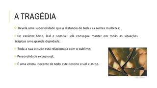 A TRAGÉDIA
 Revela uma superioridade que a distancia de todas as outras mulheres;
 De carácter forte, leal e sensível, ela consegue manter em todas as situações
trágicas uma grande dignidade;
 Toda a sua atitude está relacionada com o sublime;
 Personalidade excecional;
 É uma vítima inocente de todo este destino cruel e atroz.
 