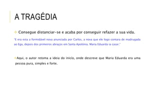 A TRAGÉDIA
 Consegue distanciar-se e acaba por conseguir refazer a sua vida.
“E era esta a formidável nova anunciada por Carlos, a nova que ele logo contara de madrugada
ao Ega, depois dos primeiros abraços em Santa Apolónia. Maria Eduarda ia casar.”
Aqui, o autor retoma a ideia do inicío, onde descreve que Maria Eduarda era uma
pessoa pura, simples e forte.
 