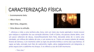 CARACTERIZAÇÃO FÍSICA
 Extremamente bela;
 Alta e loura;
 Bem feita, elegante;
 Uma deusa na atitude.
“…ofereceu a mão a uma senhora alta, loira, com um meio véu muito apertado e muito escuro
que realçava o esplendor da sua carnação ebúrnea. Craft e Carlos, ela passou diante deles, com
um passo soberano de deusa, maravilhosamente bem feita, deixando atrás de si como uma
claridade, um reflexo de cabelos de oiro, e um aroma no ar. Trazia um casaco colante de veludo
branco de Génova, e um momento sobre as lajes do peristilo brilhou o verniz das suas botinas. O
rapaz ao lado, esticado num fato de xadrezinho inglês, abria negligentemente um telegrama; o
preto seguia com a cadelinha nos braços. E no silêncio a voz de Craft murmurou:
- Très chic.”
 