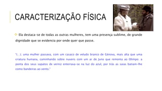 CARACTERIZAÇÃO FÍSICA
 Ela destaca-se de todas as outras mulheres, tem uma presença sublime, de grande
dignidade que se evidencia por onde quer que passe.
“(…); uma mulher passava, com um casaco de veludo branco de Génova, mais alta que uma
criatura humana, caminhando sobre nuvens com um ar de Juno que remonta ao Olimpo: a
ponta dos seus sapatos de verniz enterrava-se na luz do azul, por trás as saias batiam-lhe
como bandeiras ao vento.”
 
