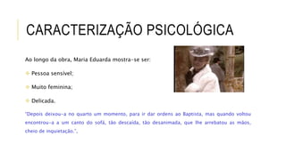 CARACTERIZAÇÃO PSICOLÓGICA
Ao longo da obra, Maria Eduarda mostra-se ser:
 Pessoa sensível;
 Muito feminina;
 Delicada.
“Depois deixou-a no quarto um momento, para ir dar ordens ao Baptista, mas quando voltou
encontrou-a a um canto do sofá, tão descaída, tão desanimada, que lhe arrebatou as mãos,
cheio de inquietação.”,
 