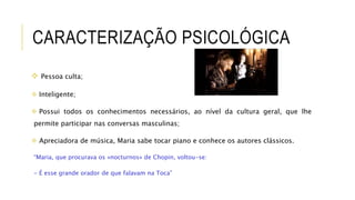CARACTERIZAÇÃO PSICOLÓGICA
 Pessoa culta;
 Inteligente;
 Possui todos os conhecimentos necessários, ao nível da cultura geral, que lhe
permite participar nas conversas masculinas;
 Apreciadora de música, Maria sabe tocar piano e conhece os autores clássicos.
“Maria, que procurava os «nocturnos» de Chopin, voltou-se:
- É esse grande orador de que falavam na Toca”
 