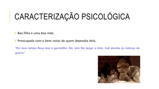 CARACTERIZAÇÃO PSICOLÓGICA
 Boa filha e uma boa mãe;
 Preocupada com o bem-estar de quem dependia dela.
“Por esse tempo Rosa teve o garrotilho. Ela, sem lhe largar o leito, mal atendia às notícias da
guerra.”
 