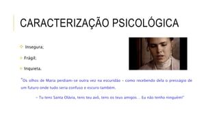 CARACTERIZAÇÃO PSICOLÓGICA
 Insegura;
 Frágil;
 Inquieta.
“Os olhos de Maria perdiam-se outra vez na escuridão – como recebendo dela o presságio de
um futuro onde tudo seria confuso e escuro também.
- Tu tens Santa Olávia, tens teu avô, tens os teus amigos… Eu não tenho ninguém!”
 