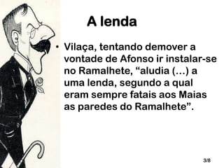 A lenda
• Vilaça, tentando demover a
vontade de Afonso ir instalar-se
no Ramalhete, “aludia (…) a
uma lenda, segundo a qual
eram sempre fatais aos Maias
as paredes do Ramalhete”.

3/8

 