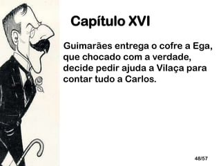 Capítulo XVI
Guimarães entrega o cofre a Ega,
que chocado com a verdade,
decide pedir ajuda a Vilaça para
contar tudo a Carlos.

48/57

 