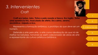 Craft era baixo, loiro. Tinha a pele rosada e fresca. Era Inglês. Tinha
uma aparência fria, musculada de atleta. Era calmo, sereno,
excêntrico, viajado e rico.
Representa a formação britânica, o protótipo do que deve ser um
homem.
Defende a arte pela arte, a arte como idealização do que há de
melhor na natureza, tornando-se assim colecionador de obras de arte
e representante da cultura artística e britânica.
3. Intervenientes
Craft
3. Intervenientes
1.
2.
4.
5.
6.
 