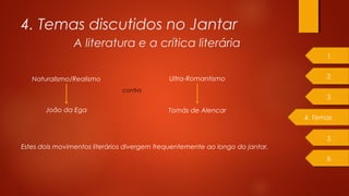 4. Temas discutidos no Jantar
A literatura e a crítica literária
Naturalismo/Realismo Ultra-Romantismo
João da Ega Tomás de Alencar
contra
Estes dois movimentos literários divergem frequentemente ao longo do jantar.
1.
2.
4. Temas
3.
5.
6.
 