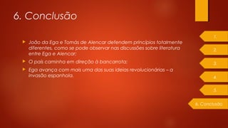  João da Ega e Tomás de Alencar defendem princípios totalmente
diferentes, como se pode observar nas discussões sobre literatura
entre Ega e Alencar;
 O país caminha em direção à bancarrota;
 Ega avança com mais uma das suas ideias revolucionárias – a
invasão espanhola.
6. Conclusão
1.
2.
3.
4.
6. Conclusão
5.
 
