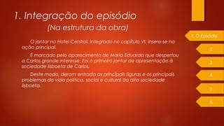 1. Integração do episódio
O jantar no Hotel Central, integrado no capítulo VI, insere-se na
ação principal.
É marcado pelo aparecimento de Maria Eduarda que despertou
a Carlos grande interesse. Foi o primeiro jantar de apresentação à
sociedade lisboeta de Carlos.
Deste modo, deram entrada as principais figuras e os principais
problemas da vida política, social e cultural da alta sociedade
lisboeta.
1. O Episódio
2.
4.
3.
5.
6.
(Na estrutura da obra)
 