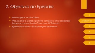 2. Objetivos do Episódio
 Homenagear Jacob Cohen;
 Proporcionar a Carlos o primeiro contacto com a sociedade
lisboeta e o encontro de Carlos com Mª Eduarda;
 Apresentar a visão critica de alguns problemas.
2. Objetivos
1.
4.
3.
5.
6.
 