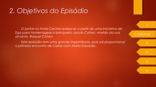 2. Objetivos do Episódio
O jantar no Hotel Central realiza-se a partir de uma iniciativa de
Ega para homenagear o banqueiro Jacob Cohen, marido da sua
amante, Raquel Cohen.
Este episódio tem uma grande importância, pois vai proporcionar
o primeiro encontro de Carlos com Maria Eduarda.
3.
4.
5.
6.
1.
2. Objetivos
 