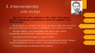 3. Intervenientes
Ega usava "um vidro entalado no olho", tinha "nariz adunco,
pescoço esganiçado, punhos tísicos, pernas de cegonha". Era o
retrato de Eça.
Ele é amigo e confidente de Carlos da Maia e filho de uma viúva
rica que vivia perto de Celorico de Bastos, com a filha (sua irmã).
Estudou direito, é um desordeiro sem Deus e sem moral,
exagerado, revolucionário, rebelde e sentimental.
Impulsiona a homenagem a Jacob Cohen.
Vem viver para Lisboa e encontrou a sua grande paixão, Raquel
Cohen (esposa de Jacob Cohen), tornando-se seu amante.
É representante do Realismo/Naturalismo.
3. Intervenientes
2.
1.
4.
5.
6.
João da Ega
 