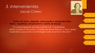 Cohen era baixo, elegante, suíças pretas e resplandecentes,
irónico, respeitado, irresponsável e marido de Raquel.
É o homenageado durante o jantar e é “o respeitado
diretor do Banco Nacional, o marido da divina Raquel, o dono dessa 
hospitaleira casa da Rua do Ferregial onde se jantava tão bem”.
3. Intervenientes
Jacob Cohen
1.
2.
4.
5.
6.
3. Intervenientes
 