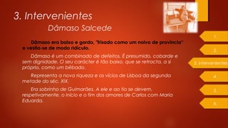 Dâmaso era baixo e gordo, "frisado como um noivo de província“
e vestia-se de modo ridículo.
Dâmaso é um combinado de defeitos. É presumido, cobarde e
sem dignidade. O seu carácter é tão baixo, que se retracta, a si
próprio, como um bêbado.
Representa a nova riqueza e os vícios de Lisboa da segunda
metade do séc. XIX.
Era sobrinho de Guimarães. A ele e ao tio se devem,
respetivamente, o início e o fim dos amores de Carlos com Maria
Eduarda.
3. Intervenientes
Dâmaso Salcede
3. Intervenientes
1.
2.
4.
5.
6.
 