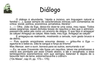 Diálogo O diálogo é abundante, “rápido e incisivo, em linguagem natural e familiar (…), quase sempre de características irónicas com comentários de crítica: social, política, económica, jornalística, literária”: «…— Olha, João da Ega, deixa-mo dizer-te uma coisa, meu rapaz. Todos esses epigramas, esses dichotes lorpas do raquítico e dos que o admiram, passam-me pelos pés como um enxurro de cloaca. O que faço é arregaçar as calças! Arregaço as calças. Mais nada, meu Ega. Arregaço as calças! E arregaçou-as realmente, mostrando a ceroula, num gesto brusco e de delírio. —  Pois quando encontrares enxurros desses — gritou-lhe o Ega — agacha-te e bebe-os. Dão-te sangue e força ao lirismo! Mas Alencar, sem o ouvir, borrava para os outros, esmurrando o ar: —  Eu, se esse Craveirote não fosse um raquítico, talvez me entretivesse a rolá-lo aos pontapés par esse Chiado abaixo, a ele e versalhada, a essa lambisgonhice exerementícia com que seringou Satanás! E depois de o besuntar bem de lama, esborrachava-lhe o crânio!» (“Os Maias”, cap.VI, pp. 173— 175) 
