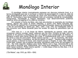 Monólogo Interior O monólogo interior (normalmente expresso em discurso indirecto livre), é a forma privilegiada para dar a conhecer o interior da personagem.É o caso de João da Ega, especialmente após a recepção da caixa com documentos que lhe é entregue pelo Sr. Guimarães e que desencadeiam todo um processo mental de incredulidade, insegurança, inquietação e mesmo desespero, cujo desenvolvimento podemos observar entre as páginas 614 e 688 do romance. Em relação a Carlos da Maia, são mais abundantes os exemplos de monólogo interior, alguns dos quais já foram referidos: o sonho com Maria Eduarda (pp. 184-185-fim do capítulo VI), o devaneio sobre Maria Eduarda, depois da frustração de a não ter encontrado em Sintra (pp. 245— 246— Cap. VIII); as meditações sobre o seu encontro com Maria Eduarda para lhe revelar os laços de parentesco que os uniam: «Por isso ia — e ao longo do Aterro, retardando os passos, esse plano, ensaiando mesmo consigo, baixo, palavras que lhe diria. Entraria na sala, com um grande ar de pressa e contava-lhe que um negócio uma complicação de feitores, o obrigava a partir para Santa Olávia daí a dias. E imediatamente saía, com o pretexto de correr a casa do procurador. Podia mesmo ajuntar — «é um momento, não tardo, até já». Uma coisa o inquietava. Se ela lhe desse um beijo?... Decidia então exagerar a sua pressa, o charuto na boca, sem mesmo pousar o chapéu. E saia. Não voltava. Pobre dela, coitada, que ia esperar até tarde, escutando cada rumor de carruagem na rua!... Na noite seguinte abalava para Santa Olávia com o Ega, deixando-lhe a ela uma carta a anunciar que, infelizmente, por causa dum telegrama, se vira forçado a partir nesse comboio. Podia mesmo ajuntar — «volto daqui a dois ou três dias...» E aí estava longe dela para sempre. » (“Os Maias”, cap. XVII, pp. 653— 654) 