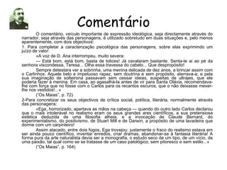 Comentário O comentário, veículo importante de expressão ideológica, seja directamente através do narrador, seja através das personagens, é utilizado sobretudo em duas situações e, pelo menos aparentemente, com dois objectivos: 1. Para completar a caracterização psicológica das personagens, sobre elas exprimindo um juízo de valor: «A voz de D. Ana interrompeu, muito severa: —  Está bom, está bom, basta de tolices! Já cavalaram bastante. Senta-te ai ao pé da senhora viscondessa, Teresa... Olha essa travessa do cabelo... Que despropósito! Sempre detestara ver a sobrinha, uma menina delicada de dez anos, a brincar assim com o Carlinhos. Aquele belo e impetuoso rapaz, sem doutrina e sem propósito, aterrava-a; e pela sua imaginação de solteirona passavam sem cessar ideias, suspeitas de ultrajes, que ele poderia fazer à menina. Em casa, ao agasalhá-la antes de vir para Santa Olávia, recomendava-lhe com força que no fosse com o Carlos para os recantos escuros, que o não deixasse mexer-lhe nos vestidos!...» (“Os Maias”, p. 72) 2-Para concretizar os seus objectivos de crítica social, política, literária, normalmente através das personagens: «Ega, horrorizado, apertava as mãos na cabeça — quando do outro lado Carlos declarou que o mais intolerável no realismo eram os seus grandes ares científicos, a sua pretensiosa estética deduzida de uma filosofia alheia, e a invocação de Claude Bernard, do experimentalismo, do positivismo, de Stuart Mill e de Darwin, a propósito de uma lavadeira que dorme com um carpinteiro! Assim atacado, entre dois fogos, Ega trovejou: justamente o fraco do realismo estava em ser ainda pouco científico, inventar enredos, criar dramas, abandonar-se à fantasia literária! A forma pura da arte naturalista devia ser a monografia, o estudo seco de um tipo, de um vício, de uma paixão, tal qual como se se tratasse de um caso patológico, sem pitoresco e sem estilo...» (“Os Maias”, p. 164) 