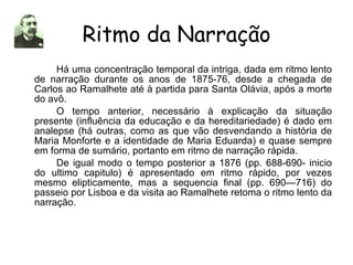 Ritmo da Narração Há uma concentração temporal da intriga, dada em ritmo lento de narração durante os anos de 1875-76, desde a chegada de Carlos ao Ramalhete até à partida para Santa Olávia, após a morte do avô. O tempo anterior, necessário à explicação da situação presente (influência da educação e da hereditariedade) é dado em analepse (há outras, como as que vão desvendando a história de Maria Monforte e a identidade de Maria Eduarda) e quase sempre em forma de sumário, portanto em ritmo de narração rápida. De igual modo o tempo posterior a 1876 (pp. 688-690- inicio do ultimo capitulo) é apresentado em ritmo rápido, por vezes mesmo elipticamente, mas a sequencia final (pp. 690—716) do passeio por Lisboa e da visita ao Ramalhete retoma o ritmo lento da narração. 