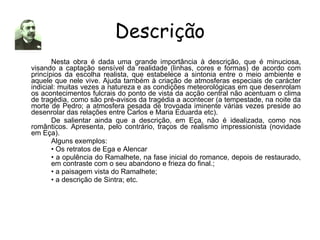 Descrição Nesta obra é dada uma grande importância à descrição, que é minuciosa, visando a captação sensível da realidade (linhas, cores e formas) de acordo com princípios da escolha realista, que estabelece a sintonia entre o meio ambiente e aquele que nele vive. Ajuda também à criação de atmosferas especiais de carácter indicial: muitas vezes a natureza e as condições meteorológicas em que desenrolam os acontecimentos fulcrais do ponto de vista da acção central não acentuam o clima de tragédia, como são pré-avisos da tragédia a acontecer (a tempestade, na noite da morte de Pedro; a atmosfera pesada de trovoada iminente várias vezes preside ao desenrolar das relações entre Carlos e Maria Eduarda etc). De salientar ainda que a descrição, em Eça, não é idealizada, como nos românticos. Apresenta, pelo contrário, traços de realismo impressionista (novidade em Eça). Alguns exemplos: •  Os retratos de Ega e Alencar •  a opulência do Ramalhete, na fase inicial do romance, depois de restaurado,  em contraste com o seu abandono e frieza do final.; •  a paisagem vista do Ramalhete; •  a descrição de Sintra; etc. 