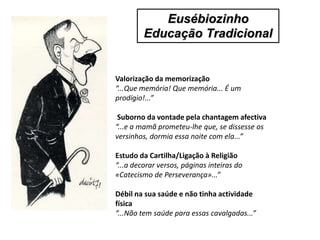 Valorização da memorização
“...Que memória! Que memória... É um
prodígio!...”
Suborno da vontade pela chantagem afectiva
“...e a mamã prometeu-lhe que, se dissesse os
versinhos, dormia essa noite com ela...”
Estudo da Cartilha/Ligação à Religião
“...a decorar versos, páginas inteiras do
«Catecismo de Perseverança»...”
Débil na sua saúde e não tinha actividade
física
“...Não tem saúde para essas cavalgadas...”
Eusébiozinho
Educação Tradicional
 