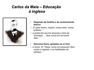 • Desprezo da Cartilha e do conhecimento
teórico
“... É saber factos, noções, coisas úteis, coisas
práticas...”
“...e pedira-lhe que lhe dissesse o Acto de
Contrição. ... Que nunca em tal ouvira
falar...”
• Exercício físico: ginástica ao ar livre
“...a remar, Sr. Vilaça, como um barqueiro! Sem
contar o trapézio, e as habilidades de
palhaço...”
 
