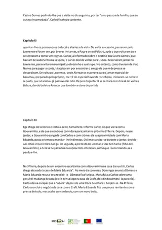 Castro Gomespedindo-lheque avisite nodiaseguinte,porter"uma pessoade família,que se
achava incomodada".Carlosficatodocontente.
CapítuloXI
apontar-lhe ospormenoresdolocal e abelezadavista.De voltaao casario,passarampelo
Lawrence e foram ver,por brevesinstantes,oPaçoe o seuPalácio,apóso que voltaramao e
se sentarama tomarum cognac. Carlosjá informadosobre odestinodosCastroGomes,que
haviamdeixadoSintranavéspera,e Carlosdecide voltarparaLisboa.Resolveramjantarno
Lawrence,paraevitaremoamigoEusebiozinhoe suatrupe.Noentanto,comotiveramde irao
Nunesparapagar a conta,lá acabaram por encontraro amigo de quemdepressa se
despediram.De voltaaoLawrence,onde Alencarosesperavaparao jantar especial de
bacalhau,preparadopelopróprio,mercê de especial favordacozinheira,iniciaram-se nobelo
repasto,que sóacabou já passavadas oito.Depoisdojantarlá se sentaramno breakde voltaa
Lisboa,dandoboleiaaAlencarque tambémestavade partida
CapítuloXII
Ega chega de Celoricoe instala-se noRamalhete.InformaCarlosde que vieracoma
Gouvarinho,e de que o conde os convidarapara jantarna próxima2ª feira. Depois,nesse
jantar,a GouvarinhozangadacomCarlos e com ciúmesda suaproximidade comMaria
Eduarda,passa o tempoa mandar-lhe indirectas.Oclimasuaviza-sedurante ojantar,devido
aos ditosirreverentesdoEga.De seguida,apretextode ummal-estarde Charlie (filhodos
Gouvarinho),aTeresabeijaCarlosnosaposentosinteriores,comoque reconciliando-see
perdoa-lhe.
Na 3ª feira,depoisde umencontroescaldante comaGouvarinhona casa da sua titi,Carlos
chegaatrasado à casa de Maria Eduarda". Nomeioda conversa,DomingosanunciaDâmasoe
Maria Eduarda recusa-se arecebê-lo- Dâmasoficafurioso.Mariafala a Carlossobre uma
possível mudançade casa (e ele pensalogonacasa doCraft, decidindocomprá-laparaela).
Carlosdeixaescaparque a "adora" depoisde umatroca de olhares,beijam-se.Na4ªfeira,
Carlosconclui o negóciodacasa com o Craft.Maria Eduarda ficaum pouco renitente coma
pressade tudo,mas acaba concordando,com um novobeijo.
 