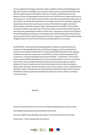 Dezanos depoisCarloschegaa Lisboapara matar saudadese almoça noHotel Bragança com
Ega, que lhe conta as novidades:que asuamãe morrera,que a Sra. Gouvarinhoherdarauma
fortunae agora estavammaisAparece oAlencare o Cruges,que falamdesse anosque
passaram:Alencarcuidavaagora da sobrinha,poisasua irmã morrerae Crugesescreverauma
óperacómica,a “ Flor de Sevilha”que lhe valeraomerecidoreconhecimento;Craftmudara-se
para Londres;O marquêsde Souzelamorrera;D.Diogocasara-se com a cozinheira;Ogeneral
Sequeiraforamorto;Taveiracontinuavaomesmo;e Steinbrokeneraagoraministroem
Atenas.Depois,combinamumjantare Ega e Carlosvãovisitaro Ramalhete.Pelocaminho
encontramo Dâmaso,que casara com a filhamaisnovade um comerciante falidoe que para
alémde ter de sustentartodaa família,amulhertraia-o.Aospoucos,Carlostomaconsciência
do novoPortugal que existe agora,anospassados.VêmCharlieque passaporelese Carlosvê
que ele estáumhomem( Ega insinuaque ele é maricas,).Depois,encontramEusébio,que fora
obrigadoa casar com uma mulherforte,poisopai delaapanhara-osa namorar.
No Ramalhete,amaiorparte das decorações(tapetes,faianças,estátuas) játinhamou
estavama serdespachadaspara Paris,onde Carlosviviaagora,e que lá se guardavamos
móveise outrosobjectostrazidosdaToca. CarlosrelembraMariaEduarda e conta a Ega que
receberaumacarta dela.Iacasar com umtal de Mr. de Trelain,decisãotomadaaofimde
muitosanos, e que tinhacompradouma quintaemOrleães,“LesRosières”.Carlosencara
este casamentode Maria Eduarda como umfinal,umaconclusãoda sua história,eracomose
elamorresse,comose a Maria Eduardadeixasse de existire passasse apenasahavera
Madame de Trelain.Passampeloescritóriode Afonsoque lhestrástristesrecordaçõese
depois,Egae Carlosque não vale a penaviver,poisavidaé umatreta. Pormais que tentemos
lutarpara mudá-la,nãovale apena o esforço,porque tudosãodesilusõese poeira.Saemdo
Ramalhete e vêemque estavamatrasadosparao jantar e ao veremo coche ir-se embora,
correm atrás dele…
Relatório
No dia24 de setembrofomosaocinemano arrábidashoppingparavero filme osmaias
Este trabalhofoi propostopelaformandaEtelvinade castro
Com este trabalhofiqueiaprenderumamatériae uma historianovaque sãoos maias
Gostei de ver o filme e de aprenderestamatéria.
 