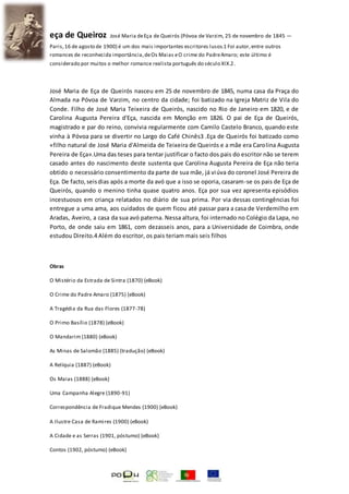 eça de Queiroz José Maria deEça de Queirós (Póvoa de Varzim, 25 de novembro de 1845 —
Paris,16 de agosto de 1900) é um dos mais importantes escritores lusos.1 Foi autor,entre outros
romances de reconhecida importância,deOs Maias eO crime do PadreAmaro; este último é
considerado por muitos o melhor romance realista português do século XIX.2.
José Maria de Eça de Queirós nasceu em 25 de novembro de 1845, numa casa da Praça do
Almada na Póvoa de Varzim, no centro da cidade; foi batizado na Igreja Matriz de Vila do
Conde. Filho de José Maria Teixeira de Queirós, nascido no Rio de Janeiro em 1820, e de
Carolina Augusta Pereira d'Eça, nascida em Monção em 1826. O pai de Eça de Queirós,
magistrado e par do reino, convivia regularmente com Camilo Castelo Branco, quando este
vinha à Póvoa para se divertir no Largo do Café Chinês3 .Eça de Queirós foi batizado como
«filho natural de José Maria d'Almeida de Teixeira de Queirós e a mãe era Carolina Augusta
Pereira de Eça».Uma das teses para tentar justificar o facto dos pais do escritor não se terem
casado antes do nascimento deste sustenta que Carolina Augusta Pereira de Eça não teria
obtido o necessário consentimento da parte de sua mãe, já viúva do coronel José Pereira de
Eça. De facto,seisdias após a morte da avó que a isso se oporia, casaram-se os pais de Eça de
Queirós, quando o menino tinha quase quatro anos. Eça por sua vez apresenta episódios
incestuosos em criança relatados no diário de sua prima. Por via dessas contingências foi
entregue a uma ama, aos cuidados de quem ficou até passar para a casa de Verdemilho em
Aradas, Aveiro, a casa da sua avó paterna. Nessa altura, foi internado no Colégio da Lapa, no
Porto, de onde saiu em 1861, com dezasseis anos, para a Universidade de Coimbra, onde
estudou Direito.4 Além do escritor, os pais teriam mais seis filhos
Obras
O Mistério da Estrada de Sintra (1870) (eBook)
O Crime do Padre Amaro (1875) (eBook)
A Tragédia da Rua das Flores (1877-78)
O Primo Basílio (1878) (eBook)
O Mandarim (1880) (eBook)
As Minas de Salomão (1885) (tradução) (eBook)
A Relíquia (1887) (eBook)
Os Maias (1888) (eBook)
Uma Campanha Alegre (1890-91)
Correspondência de Fradique Mendes (1900) (eBook)
A Ilustre Casa de Ramires (1900) (eBook)
A Cidade e as Serras (1901, póstumo) (eBook)
Contos (1902, póstumo) (eBook)
 