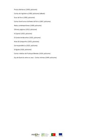 Prosas Bárbaras (1903, póstumo)
Cartas de Inglaterra (1905, póstumo) (eBook)
Ecos de Paris (1905, póstumo)
Cartas familiares e bilhetes de Paris (1907, póstumo)
Notas contemporâneas (1909, póstumo)
Últimas páginas (1912, póstumo)
A Capital (1925, póstumo)
O Conde de Abranhos (1925, póstumo)
Alves & Companhia (1925, póstumo)
Correspondência (1925, póstumo)
O Egipto (1926, póstumo)
Cartas inéditas de Fradique Mendes (1929, póstumo)
Eça de Queirós entre os seus - Cartas íntimas (1949, póstumo).
 