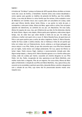 Capítulo I
A história de “Os Maias” começa no Outono de 1875 quando Afonso da Maia se instala
numa das casas da família, o Ramalhete. Durante vários anos esteve desabitada e
servia apenas para guardar as mobílias do palacete de Benfica, que fora vendido.
Carlos, o seu neto de Afonso é a única família que lhe restava, tinha acabado o curso
de Medicina em Coimbra nesse ano e queria abrir um consultório em Lisboa, razão
pela qual Afonso decidiu deixar Santa Olávia, a sua quinta no norte do país, e
acompanhar o neto para Lisboa. Afonso da Maia, agora velho e calmo, fora um jovem
apoiante do Liberalismo, ao contrário do seu pai, um Absolutista. Por esta razão,
Afonso foi expulso de casa, mas, por influência de sua mãe, foi-lhe oferecida a Quinta
de Santa Olávia. Alguns anos depois, Afonso partiu para Inglaterra, onde esteve algum
tempo, mas de onde teve que voltar devido à morte do seu pai. Foi então que
conheceu a mulher com quem viria a casar, D. Maria Eduarda Runa, de quem teve um
filho e com quem partiria para o exílio, de volta a Inglaterra. Porém, D. Maria Eduarda,
mulher de fraca saúde e católica devota, não se habituou à falta do sol quente que
tinha em Lisboa nem ao Protestantismo. Assim, ordenou a um bispo português que
viesse educar o seu filho, Pedro, já que não consentia que o seu filho fosse educado
por um inglês, muito menos num colégio protestante. Por isso, apesar de Afonso se
tentar impor, Pedro cresceu frágil, medroso e excessivamente mimado pela mãe.
Algum tempo depois, a doença de D. Maria Eduarda agravou-se e a família voltou para
Lisboa, onde ela acabou por morrer, causando um enorme desgosto no seu filho
Pedro. Um dia, Pedro, recuperado do luto, apaixonou-se por Maria Monforte, uma
mulher muito bela e elegante, filha de um negreiro. Por causa disto, Afonso da Maia
opôs-se fortemente à relação do seu filho com Maria Monforte, mas, apesar disso, eles
casaram-se às escondidas e partiram para Itália, deixando Afonso sozinho e desgostoso
com a atitude do seu filho, cujo nome não foi pronunciado durante muitos anos
naquela casa.
 