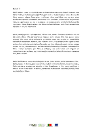 Capítulo II
Pedro e Maria casam às escondidas, sem o consentimento de Afonso da Maia e partem para
Itália. Porém, a mulher suspirava por Paris, para onde se mudaram pouco tempo depois, até
Maria aparecer grávida. Nessa altura resolveram voltar para Lisboa, mas não sem antes
escreveremaAfonso,pai de Pedro,anunciando a sua partida e o nascimento do seu primeiro
neto, na esperança de que ele os perdoasse e os recebesse como família. Contudo, quando
chegaram a Lisboa, ficaram a saber que Afonso tinha voltado para Santa Olávia, a sua quinta
no norte do país, no dia anterior.
Assim,otempopassou e Maria Eduarda, filha do casal, nasceu. Pedro não informou o seu pai
do nascimento da filha, por estar ainda magoado com a atitude dele, mas, quando o seu
segundo filho nasce, põe a hipótese de se conciliar com o pai e resolve ir a Santa Olávia
apresentar-lhe os netos. Contudo, esta visita foi adiada porque Pedro, numa caçada com os
amigos,feriuacidentalmente italiano, Tancredo, que tinha sido condenado à morte e andava
fugido. Por isso, Tancredo ficou a restabelecer-se durante muito tempo em casa de Pedro e
Maria – tempo suficiente para Maria o conhecer, e se apaixonarem sem ninguém ter
conhecimento,até aodiaemque Pedrodescobre que ambosfugiram, levando com eles a sua
filha, Maria Eduarda.
Pedro decide então procurar consolo junto do pai, que o acolheu, assim como ao seu filho,
Carlos,na casa de Benfica, para onde se tinha mudado entretanto. Porém, nesse mesmo dia,
Pedro suicida-se ao saber que a mulher o tinha deixado para ir viver com o napolitano e
Afonso decide fechar a casa de Benfica, vende-la e muda-se com o seu neto, Carlos, para a
quinta de Santa Olávia.
 