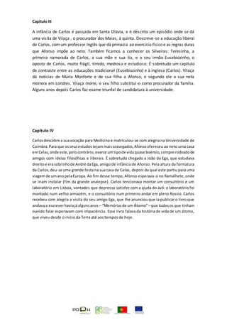 Capítulo III
A infância de Carlos é passada em Santa Olávia, e é descrito um episódio onde se dá
uma visita de Vilaça , o procurador dos Maias, á quinta. Descreve-se a educação liberal
de Carlos, com um professor Inglês que dá primazia ao exercício físico e as regras duras
que Afonso impõe ao neto. Também ficamos a conhecer os Silveiras: Teresinha, a
primeira namorada de Carlos, a sua mãe e sua tia, e o seu irmão Eusebiozinho, o
oposto de Carlos, muito frágil, tímido, medroso e estudioso. É sobretudo um capítulo
de contraste entre as educações tradicional (Eusebiozinho) e à inglesa (Carlos). Vilaça
dá notícias de Maria Monforte e de sua filha a Afonso, e segundo ele a sua neta
morrera em Londres. Vilaça morre, o seu filho substitui-o como procurador da família.
Alguns anos depois Carlos faz exame triunfal de candidatura à universidade.
Capítulo IV
Carlosdescobre a suavocação para Medicina e matriculou-se com alegria na Universidade de
Coimbra.Para que osseusestudossejammaissossegados,Afonsoofereceu ao neto uma casa
emCelas,onde este,pelocontrário,exerce umtipode vidaquase boémio,sempre rodeadode
amigos com ideias filosóficas e liberais. É sobretudo chegado a João da Ega, que estudava
direitoe erasobrinhode André daEga, amigo de infância de Afonso. Pela altura da formatura
de Carlos,deu-se uma grande festa na sua casa de Celas, depois da qual este partiu para uma
viagemde umano pelaEuropa. Ao fim desse tempo, Afonso esperava-o no Ramalhete, onde
se iriam instalar (fim da grande analepse). Carlos tencionava montar um consultório e um
laboratório em Lisboa, vontades que depressa satisfez com a ajuda do avô: o laboratório foi
montado num velho armazém, e o consultório num primeiro andar em pleno Rossio. Carlos
recebeu com alegria a visita do seu amigo Ega, que lhe anunciou que ia publicar o livro que
andavaa escreverhaviajáalgunsanos – “Memóriasde um Átomo”– que todosos que tinham
ouvido falar esperavam com impaciência. Esse livro falava da história de vida de um átomo,
que viveu desde o inicio da Terra até aos tempos de hoje.
 
