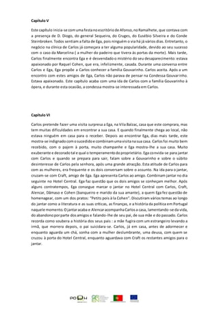 Capítulo V
Este capítulo inicia-se comumafestanoescritóriode Afonso,noRamalhete, que contava com
a presença de D. Diogo, do general Sequeira, do Cruges, do Eusébio Silveira e do Conde
Steinbroken. Todos sentiam a falta de Ega, pois ninguém o via há já vários dias. Entretanto, o
negócio na clínica de Carlos já começara a ter alguma popularidade, devido ao seu sucesso
com o caso da Marcelina ( a mulher do padeiro que tivera ás portas da morte). Mais tarde,
Carlos finalmente encontra Ega e é desvendado o mistério do seu desaparecimento: estava
apaixonado por Raquel Cohen, que era, infelizmente, casada. Durante uma conversa entre
Carlos e Ega, Ega propõe a Carlos conhecer a família Gouvarinho. Carlos aceita. Após a um
encontro com estes amigos de Ega, Carlos não parava de pensar na Condessa Gouvarinho.
Estava apaixonado. Este capítulo acaba com uma ida de Carlos com a família Gouvarinho à
ópera, e durante esta ocasião, a condessa mostra-se interessada em Carlos.
Capítulo VI
Carlos pretende fazer uma visita surpresa a Ega, na Vila Balzac, casa que este comprara, mas
tem muitas dificuldades em encontrar a sua casa. E quando finalmente chega ao local, não
estava ninguém em casa para o receber. Depois ao encontrar Ega, dias mais tarde, este
mostra-se indignadocomosucedidoe combinamumavisitanasua casa. Carlosfoi muito bem
recebido, com o pajem à porta, muito champanhe e Ega mostra-lhe a sua casa. Muito
exuberante e decoradotal e qual o temperamentodoproprietário. Ega convida-se para jantar
com Carlos e quando se prepara para sair, falam sobre a Gouvarinho e sobre o súbito
desinteresse de Carlos pela senhora, após uma grande atracção. Esta atitude de Carlos para
com as mulheres, era frequente e os dois conversam sobre o assunto. Na ida para o jantar,
cruzam-se com Craft, amigo de Ega. Ega apresenta Carlos ao amigo. Combinam jantar no dia
seguinte no Hotel Central. Ega faz questão que os dois amigos se conheçam melhor. Após
alguns contratempos, Ega consegue marcar o jantar no Hotel Central com Carlos, Craft,
Alencar, Dâmaso e Cohen (banqueiro e marido da sua amante), a quem Ega fez questão de
homenagear, com um dos pratos: “Petits pois à la Cohen”. Discutiram vários temas ao longo
do jantar como a literatura e as suas críticas, as finanças, e a história da política em Portugal
naquele momento.Ojantaracaba e AlencaracompanhaCarlosa casa, lamentando-se da vida,
do abandonoporparte dosamigos e falando-lhe de seu pai, de sua mãe e do passado. Carlos
recorda como soubera a história dos seus pais : a mãe fugira com um estrangeiro levando a
irmã, que morrera depois, o pai suicidara-se. Carlos, já em casa, antes de adormecer e
enquanto aguarda um chá, sonha com a mulher deslumbrante, uma deusa, com quem se
cruzou à porta do Hotel Central, enquanto aguardava com Craft os restantes amigos para o
jantar.
 