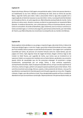 Capítulo VII
Depoisdoalmoço,Afonsoe Craft jogam uma partida de xadrez. Carlos tem poucos doentes e
vai trabalhando no seu livro. Dâmaso à semelhança de Craft, torna-se íntimo da casa dos
Maias, seguindo Carlos para todo o lado e procurando imitá-lo. Ega anda ocupado com a
organizaçãode um baile de mascarasna casa dosCohen.Carlos,nacompanhiade Steinbroken
em direcção ao Aterro, vê, pela segunda vez, Maria Eduarda acompanhada do marido. Carlos
desloca-se várias vezes, durante a semana, ao Aterro na esperança de ver novamente Maria
Eduarda. A condessa Gouvarinho, com a desculpa que a filha se encontrava doente, procura
Carlosno consultório.AoserãonoRamalhete,joga-sedominó,ouve-se música e conversa-se.
CarlosconvidaCrugesa ir a Sintrano dia seguinte,poistomaraconhecimento, por intermédio
de Taveira, que Maria Eduarda aí se encontrava na companhia de seu marido e de Dâmaso.
Capítulo VIII
Neste capítulo,CarlosdaMaia e o seuamigo,o maestroCruges,vãovisitar Sintra. A ideia é de
Carlosque obrigaCrugesa ircom ele.Cruges,que jánão visitavaSintradesde os 9 anos, acaba
por ficarrendidoà ideia e prepara-se para desfrutar do passeio. Esta viagem tem o propósito
escondido por Carlos, de procurar um encontro fortuito coma Sra. Castro Gomes, que ele
julgava em Sintra. Após algumas horas de viagem de break, chegam a Sintra e logo se vão
instalar no Hotel Nunes, por sugestão de Carlos, que temeu que ao instalarem-se no
Lawrence’sHotel,se cruzassem de imediato com os Castro Gomes, perdendo o seu encontro
aquele efeito de casualidade que ele lhe procurava empregar. Aí encontram o amigo
Eusebiozinho, acompanhado por um amigo, Palma, e duas senhoras espanholas,
acompanhantesde ambos.Apósumpequenoepisódiocómico,emque umadasespanholasse
enfureceu,Carlose Cruges, partem num pequeno passeio pedestre para visitar Seteais. Pelo
caminhoencontramoutroamigo,Alencar,opoeta, vindo justamente de Seteais, mas que fez
questãode os acompanharlá,fazendoaquele caminhopela segunda vez nesse dia. Chegados
a Seteais, Cruges, que não conhecia o local, ficou desapontado quando verificou o estado de
abandonoemque se encontravaa construção. DepressaAlencar ofezpensardoutromodo,ao
 
