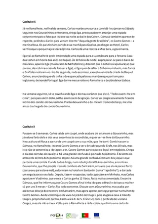 CapítuloIX
Já no Ramalhete,nofinal dasemana,Carlosrecebe umacartaa convidá-loajantarno Sábado
seguinte nosGouvarinhos;entretanto,chegaEga,preocupadoemarranjar umaespada
convenienteparaofato que levanessanoite aobaile dosCohen.Dâmasotambémaparece de
repente,pedindoaCarlospara verum doente "daquelagente brasileira",osCastroGomes - a
meninaRosa.Ospais tinhampartidoessamanhãpara Queluz.Aochegarao Hotel,Carlos
verificaque apequenajáestavaóptima.Carlosdáuma receitaa Miss Sara, a governanta.
Ega vai ao Ramalhete pediremprestadoumaespadaparaa sua máscara para a festana Casa
dos Cohenemhonrados anosde Raquel.Às10 horas da noite,aopreparar-se parao baile de
máscaras, aparece Ega (mascaradode Mefistófeles),dizendoque oCohenoexpulsara(aoque
parece,descobriraocaso de Raquel e Ega), e Ega querdesafiaroCohennumduelo,masCarlos
e Craftdesmotivam-no.Nodiaseguinte,nadaacontece,exceptoavindadacriada de Raquel
Cohen,anunciandoque elatinhasidoespancadapeloseumaridoe que partiampara
Inglaterra,deixandoPortugal.Egadorme nessanoite noRamalhete e decidedeixarLisboa.
Na semanaseguinte,sóse ouve falardoEga e domau carácter que ele é."Todoscaem-lhe em
cima",poispara alémdisto,sólhe acontecemdesgraças.Carlosvai progressivamenteficando
íntimodos condesde Gouvarinho.VisitaaGouvarinhoe dá-lhe umtremendobeijo,mesmo
antesda chegadado conde Gouvarinho.
CapítuloX
Passam-se 3semanas.Carlossai de umcoupé,onde acabara de estarcom a Gouvarinho,mas
já estavafartodelae dosseusencontrosàs escondidas,e querver-se livre daGouvarinho.
Nessaalturavê Rosa a acenar de um coupé com a suamãe,que lhe sorri.Combinacom o
Dâmaso,no Ramalhete,levarosCastroGomesa vero bricabraque do Craft,nosOlivais,mas
istonão se concretizaa ideiapoisosr. Castro Gomespartira para o Brasil emnegócios.Chega
o diadas corridas de cavalose há umagrande confusãoà portado hipódromo.Édescritodo
ambiente dentrodohipódromo.Depoisháumagrande confusãocomum dos jóqueisque
perderaumacorrida. E anda tudoá briga,numrebuliçototal!Lá nascorridas,encontraa
Gouvarinho,que lhe propõe iremde comboioate Santarém, umavezque elaiapara o Porto
(poisoseupai estavamal),e dormiamnohotel emSantarém( uma "rapidinha"),e daícada
um seguiaparao seulado.Depois,fazem-seapostas;todosapostamemMinhoto,masCarlos
apostaem Vladimiro,que vence e Carlosganha12 libras,factomuitocomentado.Encontra
Dâmaso,que lhe informaque o CastroGomesafinal tinhaidopara o Brasil e deixaraamulher
só por uns3 meses – Carlosficatodo contente.Discute comaGouvarinho,masacaba por
acederao desejodoencontroemSantarém, masagora apenasconsegue pensarnamulherde
Castro Gomes.Aodescobrirque elavivianoprédiode Cruges,poisalugaraacasa á mãe do
Cruges,proprietáriadoprédio,Carlosvai àR. de S. Franciscocom o pretextode visitaro
Cruges, masele nãoestava.Voltapara o Ramalhete e ládescobre que tinhaumacarta da
 