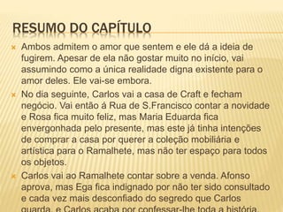 RESUMO DO CAPÍTULO
 Ambos admitem o amor que sentem e ele dá a ideia de
fugirem. Apesar de ela não gostar muito no início, vai
assumindo como a única realidade digna existente para o
amor deles. Ele vai-se embora.
 No dia seguinte, Carlos vai a casa de Craft e fecham
negócio. Vai então á Rua de S.Francisco contar a novidade
e Rosa fica muito feliz, mas Maria Eduarda fica
envergonhada pelo presente, mas este já tinha intenções
de comprar a casa por querer a coleção mobiliária e
artística para o Ramalhete, mas não ter espaço para todos
os objetos.
 Carlos vai ao Ramalhete contar sobre a venda. Afonso
aprova, mas Ega fica indignado por não ter sido consultado
e cada vez mais desconfiado do segredo que Carlos
 