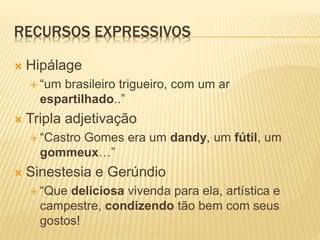 RECURSOS EXPRESSIVOS
 Hipálage
 “um brasileiro trigueiro, com um ar
espartilhado..”
 Tripla adjetivação
 “Castro Gomes era um dandy, um fútil, um
gommeux…”
 Sinestesia e Gerúndio
 “Que deliciosa vivenda para ela, artística e
campestre, condizendo tão bem com seus
gostos!
 