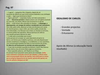 Pag. 97— E agora? — perguntou-lhe o Sequeira, depois de ummomento de silêncio em que Carlos estivera bebendo o seu conhaquee soda. — Agora que tencionas tu fazer?— Agora, general? — respondeu Carlos, sorrindo e pousando ocopo. — Descansar primeiro e depois passar a ser uma glória nacional!Ao outro dia, com efeito, Afonso veio encontrá-lo na sala debilhar — onde tinham sido colocados os caixotes — a despregar, adesempacotar, em mangas de camisa e assobiando com entusiasmo.Pelo chão, pelos sofás, alastrava-se toda uma literatura em rumasde volumes graves; e aqui e além, por entre a palha, através daslonas descosidas, a luz faiscava num cristal, ou reluziam os vernizes,os metais polidos dos aparelhos. Afonso pasmava em silênciopara aquele pomposo aparato do saber.— E onde vais tu acomodar este museu?Carlos pensara em arranjar um vasto laboratório ali perto nobairro, com fornos para trabalhos químicos, uma sala disposta paraestudos anatómicos e fisiológicos, a sua biblioteca, os seus aparelhos,uma concentração metódica de todos os instrumentos de estudo...Os olhos do avô iluminavam-se ouvindo este plano grandioso.— E que não te prendam questões de dinheiro, Carlos! Nós fizemosnestes últimos anos de Santa Olávia algumas economias...— Boas e grandes palavras, avô! Repita-as ao Vilaça.As semanas foram passando nestes planos de instalação. Carlostrazia realmente resoluções sinceras de trabalho: a ciência comomera ornamentação interior do espírito, mais inútil para os outrosque as próprias tapeçarias do seu quarto, parecia-lhe apenas umluxo de solitário: desejava ser útil.IDEALISMO DE CARLOS: Grandes projectos