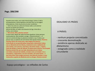 Pag. 99Carlos mobilou-o com luxo. Numa antecâmara, guarnecida debanquetas de marroquim, devia estacionar, à francesa, um criadode libré. A sala de espera dos doentes alegrava com o seu papelverde de ramagens prateadas, a plantas em vasos de Ruão, quadrosde muita cor, e ricas poltronas cercando a jardineira cobertade colecções do Charivari, de vistas estereoscópicas, de álbuns deactrizes seminuas, para tirar inteiramente o ar triste de consultório,até um piano mostrava o seu teclado branco.O gabinete de Carlos ao lado era mais simples, quase austero,todo em veludo verde-negro, com estantes de pau-preto. Algunsamigos que começavam a cercar Carlos, Taveira, seu contemporâneoe agora vizinho do Ramalhete, o Cruges, o marquês de Souselas,com quem percorrera a Itália — vieram ver estas maravilhas.O Cruges correu uma escala no piano e achou-o abominável;Taveira absorveu-se nas fotografias de actrizes; e a única aprovaçãofranca veio do marquês, que depois de contemplar o divã dogabinete, verdadeiro móvel de serralho, vasto, voluptuoso, fofo,experimentou-lhe a doçura das molas e disse, piscando o olho aCarlos:— A calhar.Não pareciam acreditar nestes preparativos. E todavia eramsinceros. Carlos até fizera anunciar o consultório nos jornais;quando viu, porém, o seu nome em letras grossas, entre o de umaengomadeira à Boa Hora e um reclamo de casa de hóspedes —encarregou Vilaça de retirar o anúncio.O luxo do consultório era maispropício ao ócio, às actividadeslúdicas do que ao trabalho.Maior preocupação com a aparência do que com a verdadeirafinalidade.