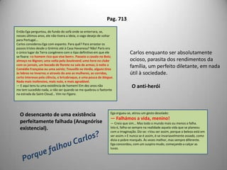 Pags. 102/103O seu gabinete, no consultório, dormia numa paz tépida entreos espessos veludos escuros, na penumbra que faziam os estores deseda verde corridos. Na sala, porém, as três janelas abertas bebiamà farta a luz; tudo ali parecia festivo; as poltronas em torno da jardineiraestendiam os seus braços, amáveis e convidativos; o tecladobranco do piano ria e esperava, tendo abertas por cima as Cançõesde Gounod; mas não aparecia jamais um doente. E Carlos — exactamentecomo o criado que, na ociosidade da antecâmara, dormitavasob o Diário de Notícias, acaçapado na banqueta — acendiaum cigarro «Laferme», tomava uma revista, e estendia-se no divã.A prosa, porém, dos artigos estava como embebida do tédio morosodo gabinete: bem depressa bocejava, deixava cair o volume.Do Rossio, o ruído das carroças, os gritos errantes de pregões, orolar dos americanos, subiam, numa vibração mais clara, por aquelear fino de Novembro: uma luz macia, escorregando docemente doazul-ferrete, vinha dourar as fachadas enxovalhadas, as copas mesquinhasdas árvores do município, a gente vadiando pelos bancos: eessa sussurração lenta de cidade preguiçosa, esse ar aveludado declima rico, pareciam ir penetrando pouco a pouco naquele abafadogabinete e resvalando pelos veludos pesados, pelo verniz dosmóveis, envolver Carlos numa indolência e numa dormência... Coma cabeça na almofada, fumando, ali ficava, nessa quietação de sesta,num cismar que se ia desprendendo, vago e ténue, como o ténue eleve fumo que se eleva de uma braseira meio apagada; até que, comum esforço, sacudia este torpor, passeava na sala, abria aqui e alémpelas estantes um livro, tocava no piano dois compassos de valsa,espreguiçava-se — e, com os olhos nas flores do tapete, terminavapor decidir que aquelas duas horas de consultório eram estúpidas!— Está aí o carro? — ia perguntar ao criado.Acendia bem depressa outro charuto, calçava as luvas, descia,bebia um largo sorvo de luz e ar, tomava as guias e largava, murmurandoconsigo:— Dia perdido!O ócio, a indolênciaA influência do meio:o meio circundante ocioso e estagnado, poucodinâmico, o clima ameno eagradável acabavam por influenciar CarlosPouca persistência e dedicação