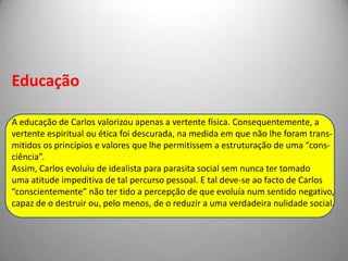 Pag. 713Então Ega perguntou, do fundo do sofá onde se enterrara, se,nesses últimos anos, ele não tivera a ideia, o vago desejo de voltarpara Portugal...Carlos considerou Ega com espanto. Para quê? Para arrastar ospassos tristes desde o Grémio até à Casa Havanesa? Não! Paris erao único lugar da Terra congénere com o tipo definitivo em que elese fixara: «o homem rico que vive bem». Passeio a cavalo no Bois;almoço no Bignon; uma volta pelo boulevard; uma hora no clubecom os jornais, um bocado de florete na sala de armas; à noite aComédieFrançaise ou uma soirée; Trouville no Verão, alguns tirosàs lebres no Inverno; e através do ano as mulheres, as corridas,certo interesse pela ciência, o bricabraque, e uma pouca de blague.Nada mais inofensivo, mais nulo, e mais agradável.— E aqui tens tu uma existência de homem! Em dez anos nãome tem sucedido nada, a não ser quando se me quebrou o faetontena estrada da Saint-Cloud... Vim no Figaro.Carlos enquanto ser absolutamenteocioso, parasita dos rendimentos dafamília, um perfeito diletante, em nadaútil à sociedade.O anti-heróiEga ergueu-se, atirou um gesto desolado:— Falhámos a vida, menino!— Creio que sim... Mas todo o mundo mais ou menos a falha.Isto é, falha-se sempre na realidade aquela vida que se planeoucom a imaginação. Diz-se: «Vou ser assim, porque a beleza está emser assim.» E nunca se é assim, é-se invariavelmente assado, comodizia o pobre marquês. Às vezes melhor, mas sempre diferente.Ega concordou, com um suspiro mudo, começando a calçar asluvas.O desencanto de uma existênciaperfeitamente falhada (Anagnóriseexistencial).Porque falhou Carlos?