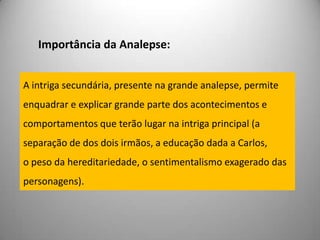 Importância da Analepse:A intriga secundária, presente na grande analepse, permite enquadrar e explicar grande parte dos acontecimentos e comportamentos que terão lugar na intriga principal (a separação de dos dois irmãos, a educação dada a Carlos,o peso da hereditariedade, o sentimentalismo exagerado das personagens).