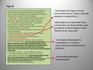 Pag. 63O bom Vilaça, no entanto, dando estalinhos aos dedos, preparavauma observação. Não se podia decerto ter melhor prenda quemontar a cavalo com as regras... Mas ele queria dizer se o Carlinhosjá entrava com o seu Fedro, o seu Tito Liviozinho...— Vilaça, Vilaça — advertiu o abade, de garfo no ar e um sorrisode santa malícia — não se deve falar em latim aqui ao nossonobre amigo... Não admite, acha que é antigo... Ele, antigo é...— Ora sirva-se desse fricassé, ande, abade — disse Afonso —que eu sei que é o seu fraco, e deixe lá o latim...O abade obedeceu com deleite; e escolhendo no molho rico osbons pedaços de ave, ia murmurando:— Deve-se começar pelo latinzinho, deve-se começar por lá... Éa base; é a basezinha!— Não! latim mais tarde! — exclamou o Brown, com um gestopossante. Prrimeiroforrça! Forrça! Músculo...E repetiu, duas vezes, agitando os formidáveis punhos:— Prrimeiro músculo, músculo!...Afonso apoiava-o, gravemente. O Brown estava na verdade. Olatim era um luxo de erudito... Nada mais absurdo que começar aensinar a uma criança numa língua morta quem foi Fábio, rei dosSabinos, o caso dos Gracos, e outros negócios de uma nação extinta,deixando-o ao mesmo tempo sem saber o que é a chuva que omolha, como se faz o pão que come, e todas as outras coisas do universoem que vive...— Mas enfim os clássicos — arriscou timidamente o abade.— Qual clássicos! O primeiro dever do homem é viver. E paraisso é necessário ser são, e ser forte. Toda a educação sensata consistenisto: criar a saúde, a força e os seus hábitos, desenvolverexclusivamente o animal, armá-lo de uma grande superioridadefísica. Tal qual como se não tivesse alma. A alma vem depois... Aalma é outro luxo. É um luxo de gente grande... valorização das línguas mortas(uso do diminutivo: traduz a ideia depequenez, mesquinhice…)valorização da componente física,o corpo deve ser desenvolvido, paraque depois se desenvolva a mente:“Mente sã em corpo são”a erudição ultrapassada vs. a experiência, o contactocom a natureza (conhecimentoempírico)a dimensão espiritual é menosprezada