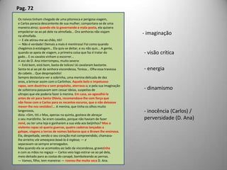 Pag. 72Os noivos tinham chegado de uma pitoresca e perigosa viagem,e Carlos parecia descontente de sua mulher; comportara-se de umamaneira atroz; quando ele ia governando a mala-posta, ela quiseraempoleirar-se ao pé dele na almofada... Ora senhoras não viajamna almofada.— E ele atirou-me ao chão, titi!— Não é verdade! Demais a mais é mentirosa! Foi como quandochegámos à estalagem... Ela quis-se deitar, e eu não quis... A gente,quando se apeia de viagem, a primeira coisa que faz é tratar dogado... E os cavalos vinham a escorrer...A voz de D. Ana interrompeu, muito severa:— Está bom, está bom, basta de tolices! Já cavalaram bastante.Senta-te aí ao pé da senhora viscondessa, Teresa... Olha essa travessado cabelo... Que despropósito!Sempre destestara ver a sobrinha, uma menina delicada de dezanos, a brincar assim com o Carlinhos. Aquele belo e impetuosorapaz, sem doutrina e sem propósito, aterrava-a; e pela sua imaginaçãode solteirona passavam sem cessar ideias, suspeitas deultrajes que ele poderia fazer à menina. Em casa, ao agasalhá-laantes de vir para Santa Olávia, recomendava-lhe com força quenão fosse com o Carlos para os recantos escuros, que o não deixassemexer-lhe nos vestidos!... A menina, que tinha os olhos muito langorosos,dizia: «Sim, titi.» Mas, apenas na quinta, gostava de abraçaro seu maridinho. Se eram casados, porque não haviam de fazernené, ou ter uma loja e ganharem a sua vida aos beijinhos? Mas oviolento rapaz só queria guerras, quatro cadeiras lançadas agalope, viagens a terras de nomes bárbaros que o Brown lhe ensinava.Ela, despeitada, vendo o seu coração mal compreendido, chamava-lhe arrieiro; ele ameaçava boxá-la à inglesa; — eseparavam-se sempre arrenegados.Mas quando ela se acomodou ao lado da viscondessa, gravezinhae com as mãos no regaço — Carlos veio logo estirar-se ao pé dela,meio deitado para as costas do canapé, bamboleando as pernas.— Vamos, filho, tem maneiras — rosnou-lhe muito seca D. Ana.- imaginação- visão crítica- energia- dinamismo inocência (Carlos) / perversidade (D. Ana)