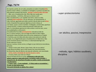 Pags. 73/74De repente, porém, de um salto, precipitou-se sobre o Eusebiozinho.Queria-o levar à África, a combater os selvagens; e puxava-o já pelo seubelo plaid de cavaleiro da Escócia , quando a mamã acudiu aterrada:— Não, com o Eusebiozinho não, filho! Não tem saúde paraessas cavaladas... Carlinhos, olhe que eu chamo o avô!Mas o Eusebiozinho, a um repelão mais forte, rolara no chão,soltando gritos medonhos. Foi um alvoroço, um levantamento. Amãe, trémula, agachada junto dele, punha-o de pé sobre as perninhasmoles, limpando-lhe as grossas lágrimas, já com o lenço, jácom beijos, quase a chorar também. O delegado, consternado, apanharao boné escocês, e cofiava melancolicamente a bela pena degalo. E a viscondessa apertava às mãos ambas o enorme seio, comose as palpitações a sufocassem.O Eusebiozinho foi então preciosamente colocado ao lado datiti; e a severa senhora, com um fulgor de cólera na face magra,apertando o leque fechado como uma arma, preparava-se a repeliro Carlinhos, que, de mãos atrás das costas e aos pulos em roda docanapé, ria, arreganhando para o Eusebiozinho um lábio feroz. Masnesse momento davam nove horas, e a desempenada figura doBrown apareceu à porta.Apenas o avistou, Carlos correu a refugiar-se por detrás da viscondessa,gritando:— Ainda é muito cedo, Brown, hoje é festa, não me vou deitar!Então Afonso da Maia, que se não movera aos uivos lancinantesdo Silveirinha, disse de dentro, da mesa do voltarete, com severidade:— Carlos, tenha a bondade de marchar já para a cama.— Ó vovô, é festa, que está cá o Vilaça!Afonso da Maia pousou as cartas, atravessou a sala sem umapalavra, agarrou o rapaz pelo braço, e arrastou-o pelo corredor —enquanto ele, de calcanhares fincados no soalho, resistia, protestandocom desespero:— É festa, vovô... É uma maldade!... O Vilaça pode-se escandalizar...Ó vovô, eu não tenho sono!Uma porta fechando-se abafou-lhe o clamor.- super-proteccionismo- ser abúlico, passivo, inexpressivo- método, rigor, hábitos saudáveis,disciplina