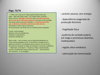 Pags. 75/76- carácter passivo, sem energia— Ó filho, diz tu aqui ao Sr. Vilaça aqueles lindos versos quesabes... Não sejas atado, anda!... Vá, Eusébio, filho, sê bonito...Mas o menino, molengão e tristonho, não se descolava das saiasda titi: teve ela de o pôr de pé, ampará-lo, para que o tenro prodígionão aluísse sobre as perninhas flácidas; e a mamã prometeu-lheque, se dissesse os versinhos, dormia essa noite com ela...Isto decidiu-o: abriu a boca, e lassa veiode lá escorrendo, num fio de voz, um recitativo lento e babujado:É noite, o astro saudosoRompe a custo um plúmbeo céu,Tolda-lhe o rosto formosoAlvacento, húmido véu...Disse-a toda — sem se mexer, com as mãozinhas pendentes, osolhos mortiços pregados na titi. A mamã fazia o compasso com aagulha do crochet; e a viscondessa, pouco a pouco, com um sorrisode quebranto, banhada no langor da melopeia, ia cerrando as pálpebras.— Muito bem, muito bem! — exclamou o Vilaça, impressionado,quando o Eusebiozinho findou coberto de suor. — Que memória!Que memória!... É um prodígio!... dependência exagerada da protecção feminina- fragilidade físicaausência de vontade própria(só reage a promessas doentias,inadequadas)- registo ultra-romântico- valorização da memorização