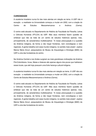 CURIOSIDADE
A academia brasileira nunca foi das mais atentas em relação ao tema. A USP não é
exceção - a realidade na Universidade começou a mudar em 2002, com a criação do
Centro      de      Estudos       Mesoamericanos        e      Andinos      (Cema).


O centro está alocado no Departamento de História da Faculdade de Filosofia, Letras
e Ciências Humanas (FFLCH) da USP. Mas seus membros fazem questão de
enfatizar que não se trata de um centro de estudos históricos apenas, mas,
principalmente, de característica multidisciplinar. “A nossa preocupação é a questão
da América indígena, de forma a não traçar fronteiras, nem cronológicas e nem
regionais. A gente trabalha com esse mundo indígena, no sentido mais amplo”, explica
Marcia Maria Arcuri, pesquisadora do Museu de Arqueologia e Etnologia (MAE) da
USP e uma das fundadoras do centro.


Na América Central e nos Andes surgiram as mais grandiosas civilizações da América
Pré-Colombiana. Incas, Maias e Astecas são apenas alguns dos povos que habitaram
esses locais, que até hoje possuem uma forte herança cultural indígena.


A academia brasileira nunca foi das mais atentas em relação ao tema. A USP não era
exceção - a realidade na Universidade começou a mudar em 2002, com a criação do
Centro de Estudos Mesoamericanos e Andinos (Cema).


O centro está alocado no Departamento de História da Faculdade de Filosofia, Letras
e Ciências Humanas (FFLCH) da USP. Mas seus membros fazem questão de
enfatizar que não se trata de um centro de estudos históricos apenas, mas,
principalmente, de característica multidisciplinar. “A nossa preocupação é a questão
da América indígena, de forma a não traçar fronteiras, nem cronológicas e nem
regionais. A gente trabalha com esse mundo indígena, no sentido mais amplo”, explica
Marcia Maria Arcuri, pesquisadora do Museu de Arqueologia e Etnologia (MAE) da
USP e uma das fundadoras do centro.




                                                                                 10
 