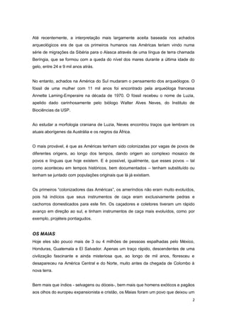 Até recentemente, a interpretação mais largamente aceita baseada nos achados
arqueológicos era de que os primeiros humanos nas Américas teriam vindo numa
série de migrações da Sibéria para o Alasca através de uma língua de terra chamada
Beríngia, que se formou com a queda do nível dos mares durante a última idade do
gelo, entre 24 e 9 mil anos atrás.


No entanto, achados na América do Sul mudaram o pensamento dos arqueólogos. O
fóssil de uma mulher com 11 mil anos foi encontrado pela arqueóloga francesa
Annette Laming-Emperaire na década de 1970. O fóssil recebeu o nome de Luzia,
apelido dado carinhosamente pelo biólogo Walter Alves Neves, do Instituto de
Biociências da USP.


Ao estudar a morfologia craniana de Luzia, Neves encontrou traços que lembram os
atuais aborígenes da Austrália e os negros da África.


O mais provável, é que as Américas tenham sido colonizadas por vagas de povos de
diferentes origens, ao longo dos tempos, dando origem ao complexo mosaico de
povos e línguas que hoje existem. E é possível, igualmente, que esses povos – tal
como aconteceu em tempos históricos, bem documentados – tenham substituído ou
tenham se juntado com populações originais que lá já existiam.


Os primeiros “colonizadores das Américas”, os ameríndios não eram muito evoluídos,
pois há indícios que seus instrumentos de caça eram exclusivamente pedras e
cachorros domesticados para este fim. Os caçadores e coletores tiveram um rápido
avanço em direção ao sul, e tinham instrumentos de caça mais evoluídos, como por
exemplo, projéteis pontiagudos.


OS MAIAS
Hoje eles são pouco mais de 3 ou 4 milhões de pessoas espalhadas pelo México,
Honduras, Guatemala e El Salvador. Apenas um traço rápido, descendentes de uma
civilização fascinante e ainda misteriosa que, ao longo de mil anos, floresceu e
desapareceu na América Central e do Norte, muito antes da chegada de Colombo à
nova terra.


Bem mais que índios - selvagens ou dóceis-, bem mais que homens exóticos e pagãos
aos olhos do europeu expansionista e cristão, os Maias foram um povo que deixou um
                                                                                 2
 