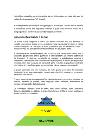 hieroglíficos gravados nos monumentos são as testemunhas do mais alto grau de
civilização de seus autores" (P. Ivanoff).


A civilização Maia tem raízes de miscigenação há 10 mil anos. Tinham deuses severos
e implacáveis diante das fraquezas humanas a quem eles deveriam ofertar-lhe o
sangue para que a cidade tivesse um bom desenvolvimento.


ORGANIZAÇÃO POLITICA E SOCIAL

Os maias nunca chegaram a formar um império unificado, fato que favoreceu a
invasão e domínio de outros povos. As cidades mais importantes formavam o núcleo
político e religioso da civilização e eram governadas por um estado teocrático. O
imperador maia era considerado um representante dos deuses na Terra.

A zona urbana era habitada apenas pela nobreza a qual pertenciam à família real, o
sacerdote, governantes, chefes guerreiros e administradores do império (cobradores
de impostos). O chembal, constituído de artesãos e trabalhadores urbanos e
campesinos, faziam parte das camadas menos privilegiadas e tinham que pagar altos
impostos, além dos escravos, os pentacoob parte reduzido da população destinada
principalmente o sacrifício, pois a sociedade Maia não se baseava na escravidão.

O grupo sacerdotal era, em realidade, de maior poder, pois além da autoridade
religiosa tinha em suas mãos todo o conhecimento científico, que eram o fundamento
da vida da comunidade.

O sumo sacerdote se chamava Ahau Tan (senhor serpente) e controlava os rituais e a
ciências, escrevia os códices, tanto religiosos como históricos, administrava os
templos e era conselho de halach uinic.

Os sacerdotes menores eram El ahkin, com várias funções, como pronunciar
discursos baseados nos códices o chilan, taumoturgo e profita: o nacom sacrificar, o
ahmén hechiciro e curandeiro.


                                 NOBRES
                               SACERDOTES


                                    “POVO”


                                 ESCRAVOS

                                                                                  4
 